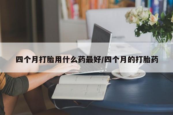 网上米非司酮打胎药官网四个月打胎用什么药最好/四个月的打胎药