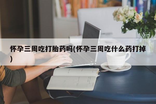 网上米非司酮打胎药官网怀孕三周吃打胎药吗(怀孕三周吃什么药打掉)