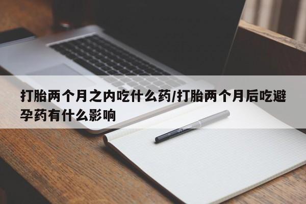 网上米非司酮打胎药官网打胎两个月之内吃什么药/打胎两个月后吃避孕药有什么影响