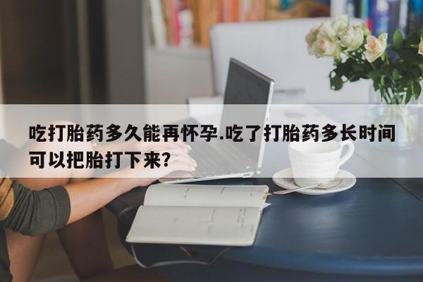 网上米非司酮打胎药官网吃打胎药多久能再怀孕.吃了打胎药多长时间可以把胎打下来？
