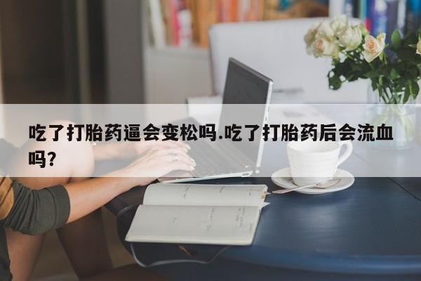 网上米非司酮打胎药官网吃了打胎药逼会变松吗.吃了打胎药后会流血吗?