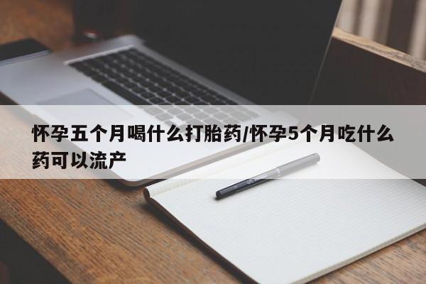 网上米非司酮打胎药官网怀孕五个月喝什么打胎药/怀孕5个月吃什么药可以流产